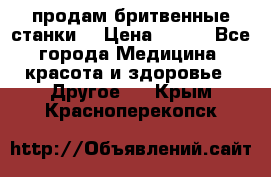  продам бритвенные станки  › Цена ­ 400 - Все города Медицина, красота и здоровье » Другое   . Крым,Красноперекопск